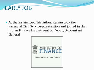 EARLY JOB
 At the insistence of his father, Raman took the
Financial Civil Service examination and joined in the
Indian Finance Department as Deputy Accountant
General
 