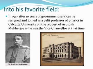 Into his favorite field:
 In 1917 after 10 years of government services he
resigned and joined as a palit professor of physics in
Calcutta University on the request of Asutosh
Mukherjee as he was the Vice Chancellor at that time.
 
