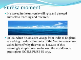 Eureka moment
 He stayed in the university till 1932 and devoted
himself to teaching and research.
 In 1921 when he, on a sea voyage from India to England
at seeking the dark blue color of the Mediterranean sea
asked himself why this was so. Because of this
seemingly simple question he won the world’s most
prestigious NOBLE PRIZE IN 1930.
 