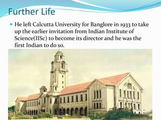 Further Life
 He left Calcutta University for Banglore in 1933 to take
up the earlier invitation from Indian Institute of
Science(IISc) to become its director and he was the
first Indian to do so.
 