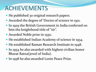 ACHIEVEMENTS
 He published 30 original research papers.
 Awarded the degree of ‘Doctor of science in 1921.
 In 1929 the British Government in India conferred on
him the knighthood title of “sir”.
 Awarded Noble prize in 1930.
 He established Indian Academy of science in 1934.
 He established Raman Research Institute in 1948.
 In 1954 he also awarded with highest civilian honor
Bharat Ratna(jewel of India).
 In 1958 he also awarded Lenin Peace Prize.
 