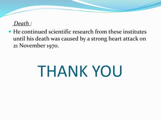 THANK YOU
Death :
 He continued scientific research from these institutes
until his death was caused by a strong heart attack on
21 November 1970.
 