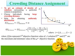 Crowding Distance Assignment
• To get an estimate of density of
solutions surrounding a particular
solution in population.
• Choose individuals having large
crowding distance.
• Help for obtaining uniformly
distribution
where ƒ[i]m represent objective function value of solution. and are
the maximum and minimum value of the objective function.
 