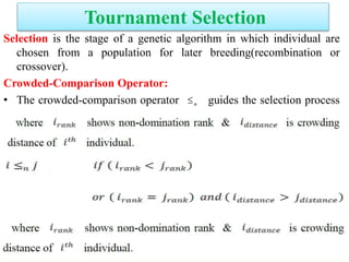 Tournament Selection
Selection is the stage of a genetic algorithm in which individual are
chosen from a population for later breeding(recombination or
crossover).
Crowded-Comparison Operator:
• The crowded-comparison operator guides the selection process
at the various stages of the algorithm toward a uniformly spread-out
Pareto optimal front.
n
 