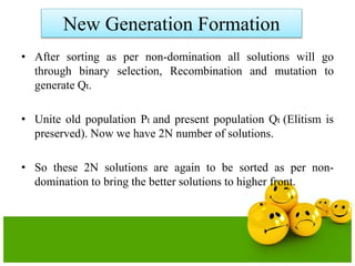New Generation Formation
• After sorting as per non-domination all solutions will go
through binary selection, Recombination and mutation to
generate Qt.
• Unite old population Pt and present population Qt (Elitism is
preserved). Now we have 2N number of solutions.
• So these 2N solutions are again to be sorted as per non-
domination to bring the better solutions to higher front.
 
