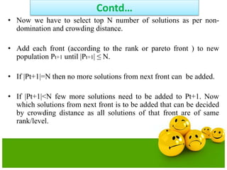 Contd…
• Now we have to select top N number of solutions as per non-
domination and crowding distance.
• Add each front (according to the rank or pareto front ) to new
population Pt+1 until |Pt+1| ≤ N.
• If |Pt+1|=N then no more solutions from next front can be added.
• If |Pt+1|<N few more solutions need to be added to Pt+1. Now
which solutions from next front is to be added that can be decided
by crowding distance as all solutions of that front are of same
rank/level.
 