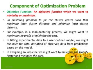 Component of Optimization Problem
• Objective Function: An objective function which we want to
minimize or maximize.
• In clustering problem to fix the cluster center such that
maximize inter cluster distance and minimize intra cluster
distance.
• For example, in a manufacturing process, we might want to
maximize the profit or minimize the cost.
• In fitting experimental data to a user-defined model, we might
minimize the total deviation of observed data from predictions
based on the model.
• In designing an inductor, we might want to maximize the Quality
Factor and minimize the area.
6/21/2013 11
 