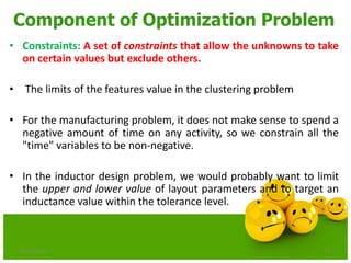 Component of Optimization Problem
• Constraints: A set of constraints that allow the unknowns to take
on certain values but exclude others.
• The limits of the features value in the clustering problem
• For the manufacturing problem, it does not make sense to spend a
negative amount of time on any activity, so we constrain all the
"time" variables to be non-negative.
• In the inductor design problem, we would probably want to limit
the upper and lower value of layout parameters and to target an
inductance value within the tolerance level.
6/21/2013 13
 
