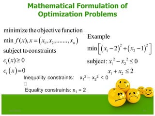 Mathematical Formulation of
Optimization Problems
 
 
1 2
minimizetheobjectivefunction
min ( ), , ,.......,
subject toconstraints
( ) 0
0
n
i
i
f x x x x x
c x
c x



   
2 2
1 2
2 2
1 2
1 2
Example
min 2 1
subject: 0
2
x x
x x
x x
   
 
 
 
6/21/2013 14
Inequality constraints: x1
2 – x2
2 < 0
Equality constraints: x1 = 2
 