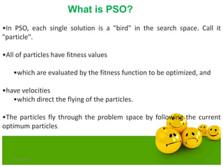 6/21/2013 16
•In PSO, each single solution is a "bird" in the search space. Call it
"particle".
•All of particles have fitness values
•which are evaluated by the fitness function to be optimized, and
•have velocities
•which direct the flying of the particles.
•The particles fly through the problem space by following the current
optimum particles.
What is PSO?
 