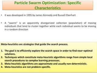 Particle Swarm Optimization: Specific
Characteristics
• It was developed in 1995 by James Kennedy and Russell Eberhart
• A “swarm” is an apparently disorganized collection (population) of moving
individuals that tend to cluster together while each individual seems to be moving
in a random direction
6/21/2013 17
Meta-heuristics are strategies that guide the search process.
1. The goal is to efficiently explore the search space in order to find near–optimal
solutions.
2. Techniques which constitute meta-heuristic algorithms range from simple local
search procedures to complex learning processes.
3. Meta-heuristic algorithms are approximate and usually non-deterministic.
4. Meta-heuristics are not problem-specific.
 