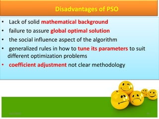 Disadvantages of PSO
• Lack of solid mathematical background
• failure to assure global optimal solution
• the social influence aspect of the algorithm
• generalized rules in how to tune its parameters to suit
different optimization problems
• coefficient adjustment not clear methodology
6/21/2013 24
 
