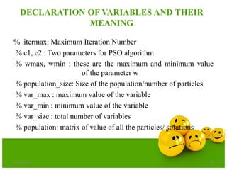 DECLARATION OF VARIABLES AND THEIR
MEANING
% itermax: Maximum Iteration Number
% c1, c2 : Two parameters for PSO algorithm
% wmax, wmin : these are the maximum and minimum value
of the parameter w
% population_size: Size of the population/number of particles
% var_max : maximum value of the variable
% var_min : minimum value of the variable
% var_size : total number of variables
% population: matrix of value of all the particles/ solutions
6/21/2013 26
 