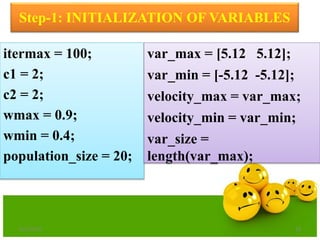 Step-1: INITIALIZATION OF VARIABLES
itermax = 100;
c1 = 2;
c2 = 2;
wmax = 0.9;
wmin = 0.4;
population_size = 20;
var_max = [5.12 5.12];
var_min = [-5.12 -5.12];
velocity_max = var_max;
velocity_min = var_min;
var_size =
length(var_max);
6/21/2013 28
 