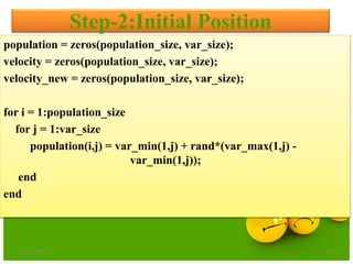 Step-2:Initial Position
population = zeros(population_size, var_size);
velocity = zeros(population_size, var_size);
velocity_new = zeros(population_size, var_size);
for i = 1:population_size
for j = 1:var_size
population(i,j) = var_min(1,j) + rand*(var_max(1,j) -
var_min(1,j));
end
end
6/21/2013 29
 