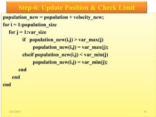 population_new = population + velocity_new;
for i = 1:population_size
for j = 1:var_size
if population_new(i,j) > var_max(j)
population_new(i,j) = var_max(j);
elseif population_new(i,j) < var_min(j)
population_new(i,j) = var_min(j);
end
end
end
Step-6: Update Position & Check Limit
6/21/2013 35
 