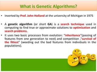 40
What is Genetic Algorithms?
• Inverted by Prof. John Holland at the university of Michigan in 1975
• A genetic algorithm (or short GA) is a search technique used in
computing to find true or approximate solutions to optimization and
search problems.
• It uses two basic processes from evolution: “inheritance”(passing of
features from one generation to next) and competition ,“survival of
the fittest” (weeding out the bad features from individuals in the
populations).
 