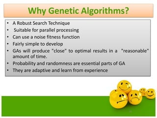 41
Why Genetic Algorithms?
• A Robust Search Technique
• Suitable for parallel processing
• Can use a noise fitness function
• Fairly simple to develop
• GAs will produce "close" to optimal results in a "reasonable"
amount of time.
• Probability and randomness are essential parts of GA
• They are adaptive and learn from experience
 