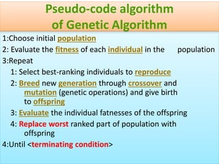 43
Pseudo-code algorithm
of Genetic Algorithm
1:Choose initial population
2: Evaluate the fitness of each individual in the population
3:Repeat
1: Select best-ranking individuals to reproduce
2: Breed new generation through crossover and
mutation (genetic operations) and give birth
to offspring
3: Evaluate the individual fatnesses of the offspring
4: Replace worst ranked part of population with
offspring
4:Until <terminating condition>
 