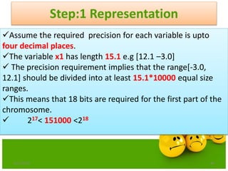 Step:1 Representation
6/21/2013 46
Assume the required precision for each variable is upto
four decimal places.
The variable x1 has length 15.1 e.g [12.1 –3.0]
 The precision requirement implies that the range[-3.0,
12.1] should be divided into at least 15.1*10000 equal size
ranges.
This means that 18 bits are required for the first part of the
chromosome.
 217< 151000 <218
 