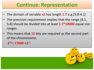 47
Continue: Representation
• The domain of variable x2 has length 1.7 e.g.[5.8-4.1]
• The precision requirement implies that the range [4.1,
5.8] should be divided into at least 1.7*10000 equal size
ranges.
• This means that 15 bits are required as the second part
of the chromosome.
214< 17000 <215
 