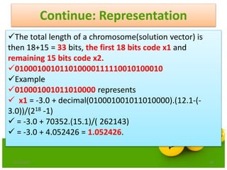 Continue: Representation
6/21/2013 48
The total length of a chromosome(solution vector) is
then 18+15 = 33 bits, the first 18 bits code x1 and
remaining 15 bits code x2.
010001001011010000111110010100010
Example
010001001011010000 represents
 x1 = -3.0 + decimal(010001001011010000).(12.1-(-
3.0))/(218 -1)
 = -3.0 + 70352.(15.1)/( 262143)
 = -3.0 + 4.052426 = 1.052426.
 