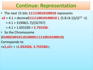 49
Continue: Representation
• The next 15 bits 111110010100010 represents
x2 = 4.1 + decimal(111110010100010 ). (5.8-(4.1))/(215 -1)
= 4.1 + 31906(1.7)/(32767)
= 4.1 + 1.655330 = 5.755330.
• So the Chromosome
(010001001011010000111110010100010)
Corresponds to
<x1,x2> = <1.052426, 5.755330>;
 