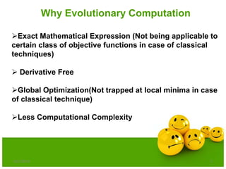 6/21/2013 5
Why Evolutionary Computation
Exact Mathematical Expression (Not being applicable to
certain class of objective functions in case of classical
techniques)
 Derivative Free
Global Optimization(Not trapped at local minima in case
of classical technique)
Less Computational Complexity
 