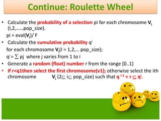 58
Continue: Roulette Wheel
• Calculate the probability of a selection pi for each chromosome Vi
(I,2,……pop_size).
pi = eval(Vi)/ F
• Calculate the cumulative probability qi
for each chromosome Vi(I = 1,2,… pop_size);
qi =  pj where j varies from 1 to i
• Generate a random (float) number r from the range [0..1]
• If r<q1then select the first chromosome(v1); otherwise select the ith
chromosome Vi (2 i pop_size) such that q i-1 < r  qi.
 