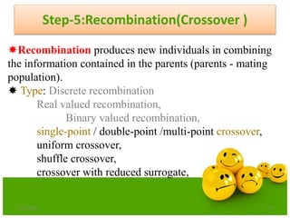 Step-5:Recombination(Crossover )
6/21/2013 67
Recombination produces new individuals in combining
the information contained in the parents (parents - mating
population).
 Type: Discrete recombination
Real valued recombination,
Binary valued recombination,
single-point / double-point /multi-point crossover,
uniform crossover,
shuffle crossover,
crossover with reduced surrogate,
 