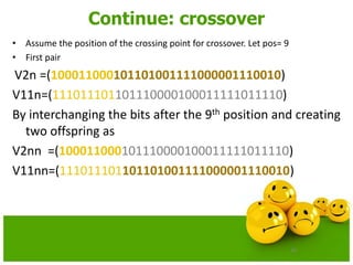 70
Continue: crossover
• Assume the position of the crossing point for crossover. Let pos= 9
• First pair
V2n =(100011000101101001111000001110010)
V11n=(111011101101110000100011111011110)
By interchanging the bits after the 9th position and creating
two offspring as
V2nn =(100011000101110000100011111011110)
V11nn=(111011101101101001111000001110010)
 