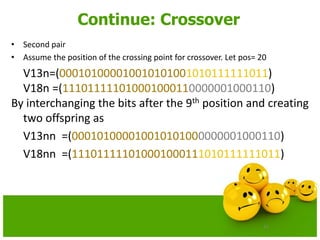 71
Continue: Crossover
• Second pair
• Assume the position of the crossing point for crossover. Let pos= 20
V13n=(000101000010010101001010111111011)
V18n =(111011111010001000110000001000110)
By interchanging the bits after the 9th position and creating
two offspring as
V13nn =(000101000010010101000000001000110)
V18nn =(111011111010001000111010111111011)
 
