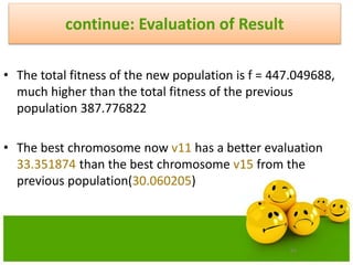 83
continue: Evaluation of Result
• The total fitness of the new population is f = 447.049688,
much higher than the total fitness of the previous
population 387.776822
• The best chromosome now v11 has a better evaluation
33.351874 than the best chromosome v15 from the
previous population(30.060205)
 