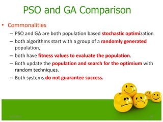84
PSO and GA Comparison
• Commonalities
– PSO and GA are both population based stochastic optimization
– both algorithms start with a group of a randomly generated
population,
– both have fitness values to evaluate the population.
– Both update the population and search for the optimium with
random techniques.
– Both systems do not guarantee success.
6/21/2013
 