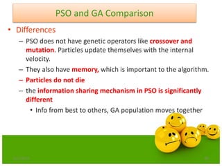 85
PSO and GA Comparison
• Differences
– PSO does not have genetic operators like crossover and
mutation. Particles update themselves with the internal
velocity.
– They also have memory, which is important to the algorithm.
– Particles do not die
– the information sharing mechanism in PSO is significantly
different
• Info from best to others, GA population moves together
6/21/2013
 