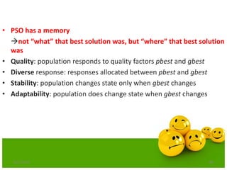 86
• PSO has a memory
not “what” that best solution was, but “where” that best solution
was
• Quality: population responds to quality factors pbest and gbest
• Diverse response: responses allocated between pbest and gbest
• Stability: population changes state only when gbest changes
• Adaptability: population does change state when gbest changes
6/21/2013
 