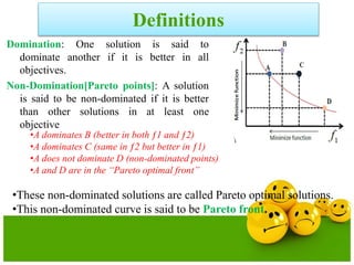 Definitions
Domination: One solution is said to
dominate another if it is better in all
objectives.
Non-Domination[Pareto points]: A solution
is said to be non-dominated if it is better
than other solutions in at least one
objective
•A dominates B (better in both ƒ1 and ƒ2)
•A dominates C (same in ƒ2 but better in ƒ1)
•A does not dominate D (non-dominated points)
•A and D are in the “Pareto optimal front”
•These non-dominated solutions are called Pareto optimal solutions.
•This non-dominated curve is said to be Pareto front.
 