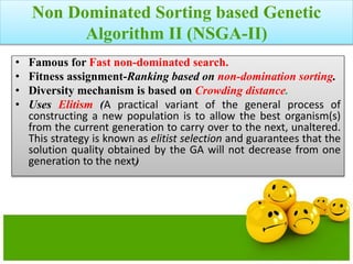Non Dominated Sorting based Genetic
Algorithm II (NSGA-II)
• Famous for Fast non-dominated search.
• Fitness assignment-Ranking based on non-domination sorting.
• Diversity mechanism is based on Crowding distance.
• Uses Elitism (A practical variant of the general process of
constructing a new population is to allow the best organism(s)
from the current generation to carry over to the next, unaltered.
This strategy is known as elitist selection and guarantees that the
solution quality obtained by the GA will not decrease from one
generation to the next)
 