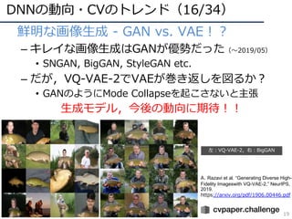 DNNの動向・CVのトレンド（16/34）
19
• 鮮明な画像⽣成 - GAN vs. VAE︕︖
– キレイな画像⽣成はGANが優勢だった（〜2019/05）
• SNGAN, BigGAN, StyleGAN etc.
– だが，VQ-VAE-2でVAEが巻き返しを図るか︖
• GANのようにMode Collapseを起こさないと主張
⽣成モデル，今後の動向に期待︕︕
左︓VQ-VAE-2，右︓BigGAN
A. Razavi et al. “Generating Diverse High-
Fidelity Imageswith VQ-VAE-2,” NeurIPS,
2019.
https://arxiv.org/pdf/1906.00446.pdf
 