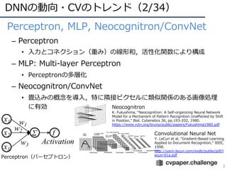 DNNの動向・CVのトレンド（2/34）
3
• Perceptron, MLP, Neocognitron/ConvNet
– Perceptron
• ⼊⼒とコネクション（重み）の線形和，活性化関数により構成
– MLP: Multi-layer Perceptron
• Perceptronの多層化
– Neocognitron/ConvNet
• 畳込みの概念を導⼊，特に隣接ピクセルに類似関係のある画像処理
に有効
Perceptron（パーセプトロン）
Neocognitron
K. Fukushima, “Neocognitron: A Self-organizing Neural Network
Model for a Mechanism of Pattern Recognition Unaffected by Shift
in Position,” Biol. Cybenetics 36, pp.193-202, 1980.
https://www.rctn.org/bruno/public/papers/Fukushima1980.pdf
Convolutional Neural Net
Y. LeCun et al. “Gradient-Based Learning
Applied to Document Recognition,” IEEE,
1998.
http://yann.lecun.com/exdb/publis/pdf/l
ecun-01a.pdf
 