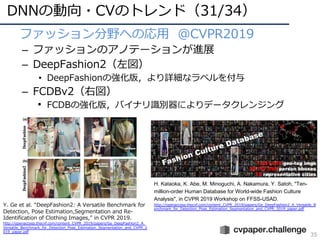 DNNの動向・CVのトレンド（31/34）
35
• ファッション分野への応⽤ @CVPR2019
– ファッションのアノテーションが進展
– DeepFashion2（左図）
• DeepFashionの強化版，より詳細なラベルを付与
– FCDBv2（右図）
• FCDBの強化版，バイナリ識別器によりデータクレンジング
Y. Ge et al. “DeepFashion2: A Versatile Benchmark for
Detection, Pose Estimation,Segmentation and Re-
Identification of Clothing Images,” in CVPR 2019.
http://openaccess.thecvf.com/content_CVPR_2019/papers/Ge_DeepFashion2_A_
Versatile_Benchmark_for_Detection_Pose_Estimation_Segmentation_and_CVPR_2
019_paper.pdf
H. Kataoka, K. Abe, M. Minoguchi, A. Nakamura, Y. Satoh, "Ten-
million-order Human Database for World-wide Fashion Culture
Analysis", in CVPR 2019 Workshop on FFSS-USAD.
http://openaccess.thecvf.com/content_CVPR_2019/papers/Ge_DeepFashion2_A_Versatile_B
enchmark_for_Detection_Pose_Estimation_Segmentation_and_CVPR_2019_paper.pdf
 