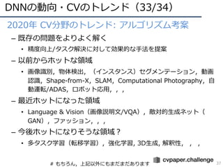 DNNの動向・CVのトレンド（33/34）
37
• 2020年 CV分野のトレンド: アルゴリズム考案
– 既存の問題をよりよく解く
• 精度向上/タスク解決に対して効果的な⼿法を提案
– 以前からホットな領域
• 画像識別，物体検出，（インスタンス）セグメンテーション，動画
認識，Shape-from-X，SLAM，Computational Photography，⾃
動運転/ADAS，ロボット応⽤，，，
– 最近ホットになった領域
• Language & Vision（画像説明⽂/VQA），敵対的⽣成ネット（
GAN），ファッション，，，
– 今後ホットになりそうな領域︖
• 多タスク学習（転移学習），強化学習, 3D⽣成, 解釈性， ， ，
# もちろん，上記以外にもまだまだあります
 