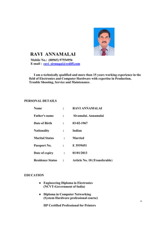 RAVI ANNAMALAI
   Mobile No.: (00965) 97554956
   E-mail : ravi_sirmugai@rediff.com


      I am a technically qualified and more than 15 years working experience in the
  field of Electronics and Computer Hardware with expertise in Production,
  Trouble Shooting, Service and Maintenance.




PERSONAL DETAILS

     Name                 :      RAVI ANNAMALAI

     Father's name        :       Sivamalai. Annamalai

     Date of Birth        :      03-02-1967

     Nationality          :      Indian

     Marital Status        :     Married

     Passport No.         :      E 3939451

     Date of expiry        :     01/01/2013

     Residence Status     :      Article No. 18 (Transferable)



EDUCATION

         ♦ Engineering Diploma in Electronics
           (NCVT-Government of India)

         ♦ Diploma in Computer Networking
           (System Hardware professional course)
                                                                                  *
            HP Certified Professional for Printers
 