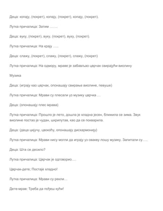 Деца: копају, (покрет), копају, (покрет), копају, (покрет).
Лутка причалица: Затим …….
Деца: вуку, (покрет), вуку, (покрет), вуку, (покрет).
Лутка причалица: На крају …..
Деца: слажу, (покрет), слажу, (покрет), слажу, (покрет)
Лутка причалица: На одмору, мраве је забављао цврчак свирајући виолину
Музика
Деца: (играју као цврчак, опонашају свирање виолине, певуше)
Лутка причалица: Мрави су плесали уз музику цврчка …
Деца: (опонашају плес мрава)
Лутка причалица: Прошло је лето, дошла је хладна јесен, ближила се зима. Звук
виолине постао је чудан, шкрипутав, као да се покварила.
Деца: (деца цијучу, цвокоћу, опонашају дисхармонију)
Лутка причалица: Мрави нису могли да играју уз овакву лошу музику. Запитали су…..
Деца: Шта се десило?
Лутка причалица: Цврчак је одговорио….
Цврчак-дете; Постаје хладно!
Лутка причалица: Мрави су рекли…
Дете-мрав: Треба да пођеш кући!
 