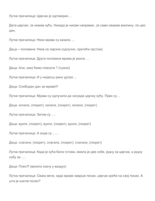 Лутка причалица: Цврчак је одговорио …
Дете-цврчак: Ја немам кућу. Никада је нисам направио. Ја само свирам виолину, по цео
дан.
Лутка причалица: Неки мрави су казали….
Деца – половина: Нека се смрзне (одлучно, претећи прстом)
Лутка причалица: Друга половина мрава је рекла …
Деца: Али, како ћемо плесати ? (тужно)
Лутка причалица: И у недељу рано ујутро …
Деца: Слободан дан за мраве!!!
Лутка причалица: Мрави су одлучили да саграде цврчку кућу. Прво су…
Деца: копали, (покрет), копали, (покрет), копали, (покрет)
Лутка причалица: Затим су ….
Деца: вукли, (покрет), вукли, (покрет), вукли, (покрет)
Лутка причалица: А онда су ……
Деца: слагали, (покрет), слагали, (покрет), слагали, (покрет)
Лутка причалица: Када је кућа била готова, имала је две собе, једну за цврчка, а једну
собу за ….
Деца: Плес!!! (весело скачу у ваздух)
Лутка причалица: Свако вече, када мрави заврше посао, цврчак креће на свој посао. А
шта је његов посао?
 