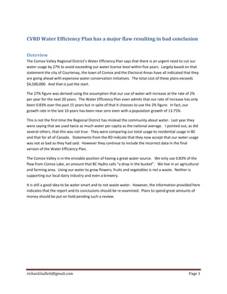 richard.hallett@gmail.com Page 1
CVRD Water Efficiency Plan has a major flaw resulting in bad conclusion
Overview
The Comox Valley Regional District’s Water Efficiency Plan says that there is an urgent need to cut our
water usage by 27% to avoid exceeding our water license level within five years. Largely based on that
statement the city of Courtenay, the town of Comox and the Electoral Areas have all indicated that they
are going ahead with expensive water conservation initiatives. The total cost of these plans exceeds
$4,500,000. And that is just the start.
The 27% figure was derived using the assumption that our use of water will increase at the rate of 2%
per year for the next 20 years. The Water Efficiency Plan even admits that our rate of increase has only
been 0.83% over the past 15 years but in spite of that it chooses to use the 2% figure. In fact, our
growth rate in the last 10 years has been near zero even with a population growth of 13.75%.
This is not the first time the Regional District has mislead the community about water. Last year they
were saying that we used twice as much water per capita as the national average. I pointed out, as did
several others, that this was not true. They were comparing our total usage to residential usage in BC
and that for all of Canada. Statements from the RD indicate that they now accept that our water usage
was not as bad as they had said. However they continue to include the incorrect data in the final
version of the Water Efficiency Plan.
The Comox Valley is in the enviable position of having a great water source. We only use 0.83% of the
flow from Comox Lake, an amount that BC Hydro calls “a drop in the bucket”. We live in an agricultural
and farming area. Using our water to grow flowers, fruits and vegetables is not a waste. Neither is
supporting our local dairy industry and even a brewery.
It is still a good idea to be water smart and to not waste water. However, the information provided here
indicates that the report and its conclusions should be re-examined. Plans to spend great amounts of
money should be put on hold pending such a review.
 