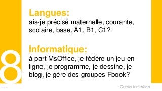 Curriculum VitaeMenu 801
Langues:
ais-je précisé maternelle, courante,
scolaire, base, A1, B1, C1?
Informatique:
à part MsOffice, je fédère un jeu en
ligne, je programme, je dessine, je
blog, je gère des groupes Fbook?
 