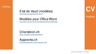Curriculum Vitae
<links>
Links
CVEtat de Vaud (modèles)
http://www.vd.ch/index.php?id=19137
Modèles pour Office Word
http://office.microsoft.com/fr-ch/templates/CT010144894.aspx
Orientation.ch
https://orientation.ch/dyn/show/38701
Apprentis.ch
http://www.apprentis.ch/cms/rubrique-15-CV
modèles
 