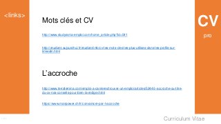Curriculum Vitae
<links>
Links
CVMots clés et CV
http://www.studyrama-emploi.com/home_article.php?id=541
http://etudiant.aujourdhui.fr/etudiant/info/cv-les-mots-cles-les-plus-utilises-dans-les-profils-sur-
linkedin.html
L’accroche
http://www.terrafemina.com/emploi-a-carrieres/trouver-un-emploi/articles/52440--accroche-ou-titre-
du-cv-nos-conseils-pour-bien-la-rediger.html
https://www.manpower.ch/fr/convaincre-par-l-accroche
pro
 