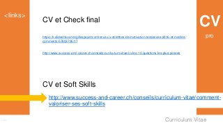 Curriculum Vitae
<links>
Links
CV
CV et Soft Skills
http://www.success-and-career.ch/conseils/curriculum-vitae/comment-
valoriser-ses-soft-skills
https://fr.slideshare.net/gillespayet/confrence-cv-et-lettres-de-motivation-tendances-2016-et-modles-
comments-57803795/17
http://www.success-and-career.ch/conseils/curriculum-vitae/cv-les-10-questions-les-plus-posees
CV et Check final
pro
 